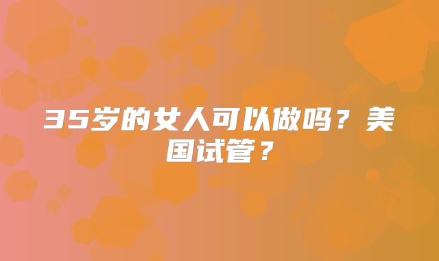 35岁的女人可以做吗?美国试管?