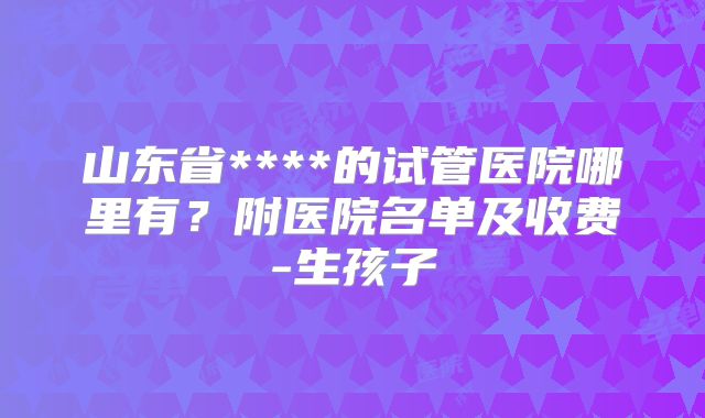 山东省****的试管医院哪里有?附医院名单及收费-生孩子