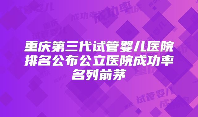 重庆第三代试管婴儿医院排名公布公立医院成功率名列前茅