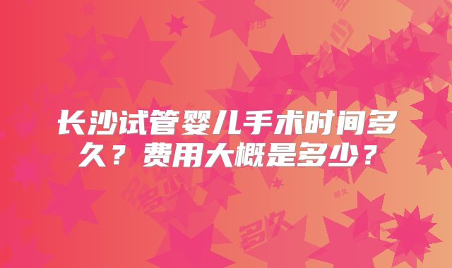 长沙试管婴儿手术时间多久?费用大概是多少?