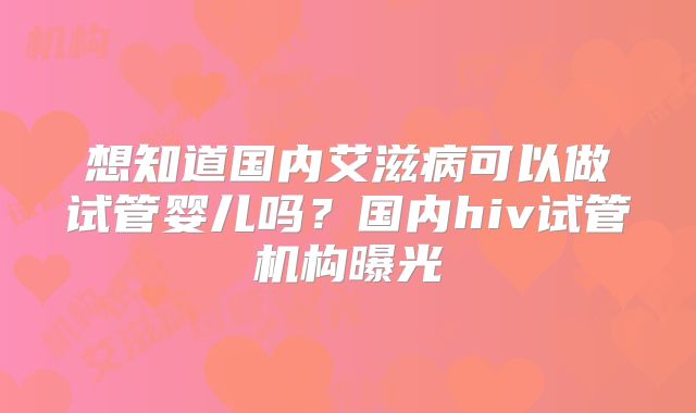 想知道国内艾滋病可以做试管婴儿吗？国内hiv试管机构曝光