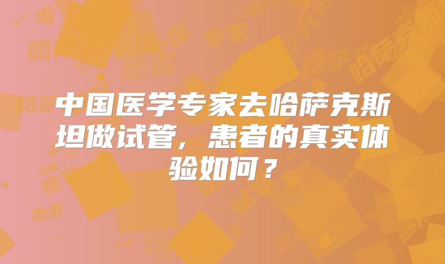 中国医学专家去哈萨克斯坦做试管, 患者的真实体验如何?