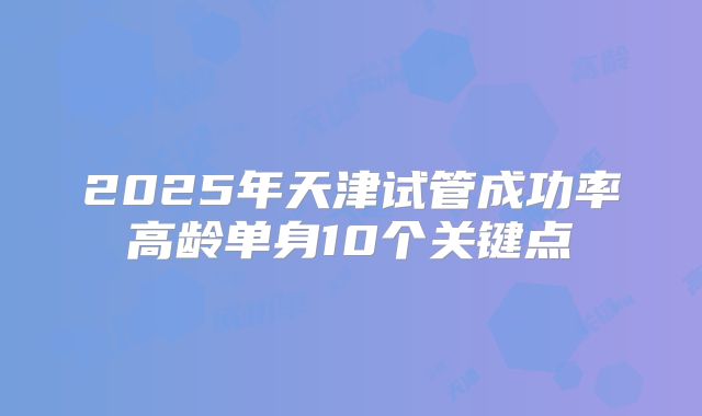 2025年天津试管成功率高龄单身10个关键点