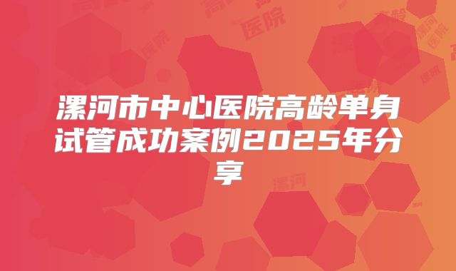 漯河市中心医院高龄单身试管成功案例2025年分享