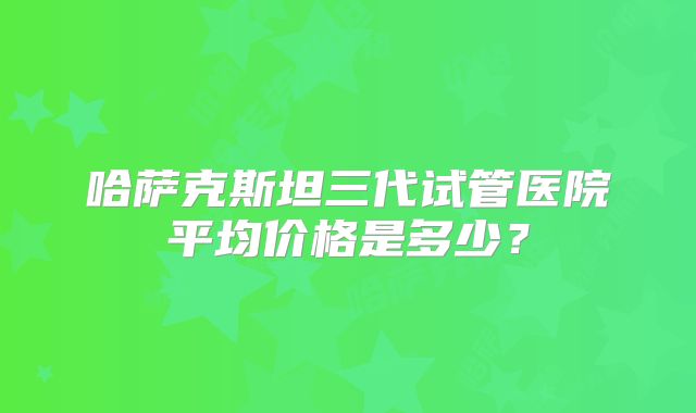 哈萨克斯坦三代试管医院平均价格是多少？