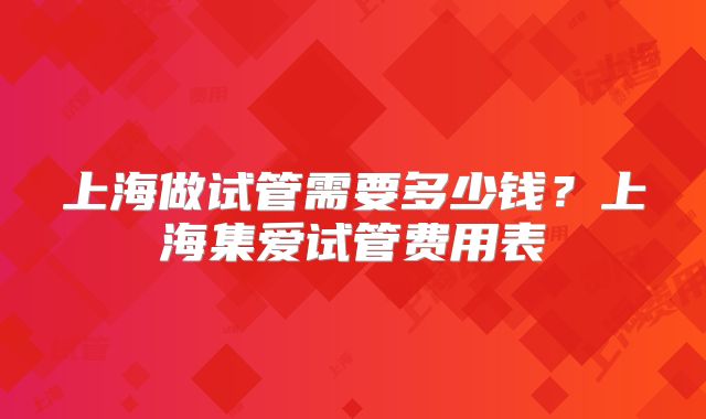 上海做试管需要多少钱?上海集爱试管费用表