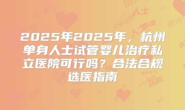 2025年2025年,杭州单身人士试管婴儿治疗私立医院可行吗?合法合规选医指南