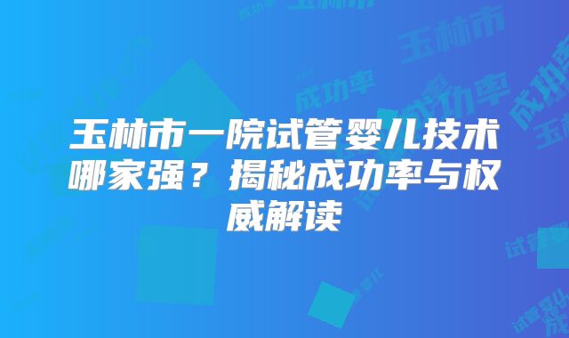 玉林市一院试管婴儿技术哪家强？揭秘成功率与权威解读