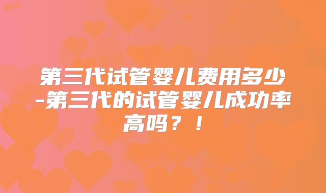 第三代试管婴儿费用多少-第三代的试管婴儿成功率高吗？！