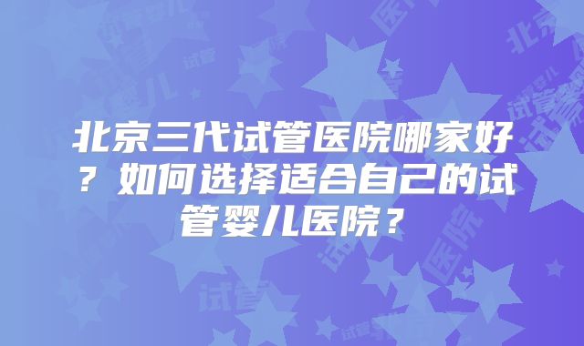 北京三代试管医院哪家好?如何选择适合自己的试管婴儿医院?