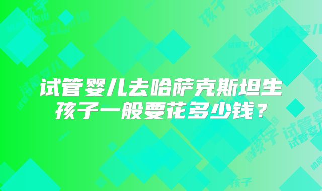 试管婴儿去哈萨克斯坦生孩子一般要花多少钱?