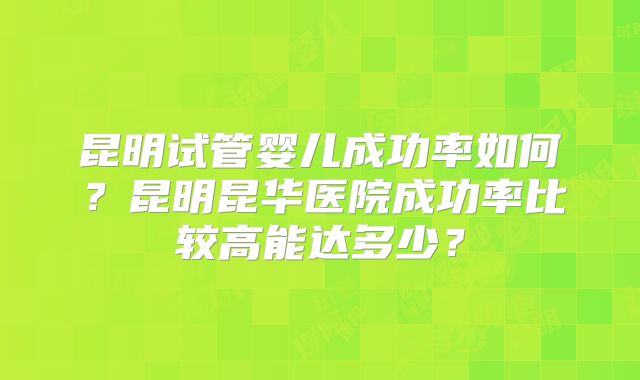 昆明试管婴儿成功率如何？昆明昆华医院成功率比较高能达多少？