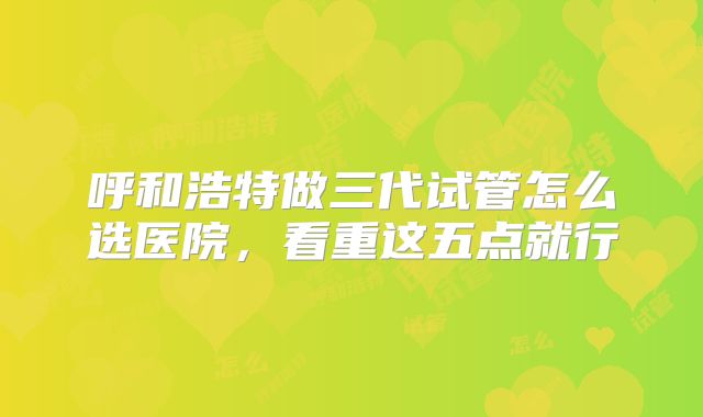 呼和浩特做三代试管怎么选医院，看重这五点就行