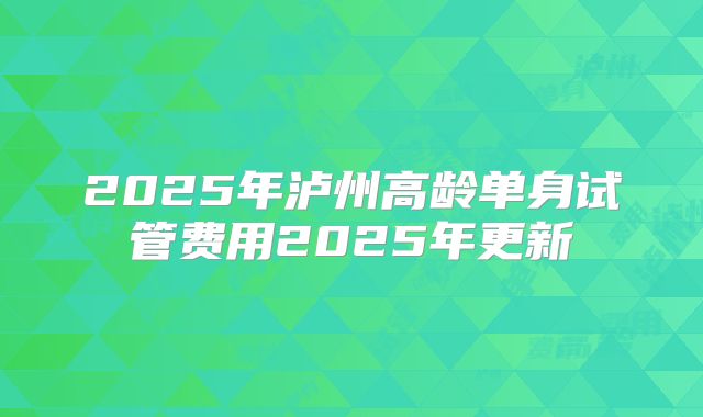 2025年泸州高龄单身试管费用2025年更新