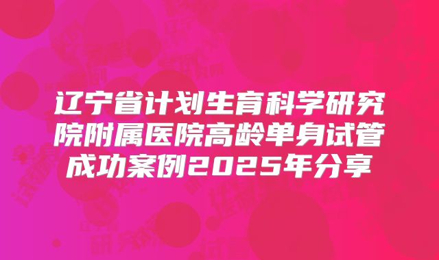 辽宁省计划生育科学研究院附属医院高龄单身试管成功案例2025年分享