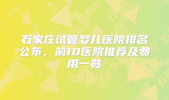 石家庄试管婴儿医院排名公布，前10医院推荐及费用一览