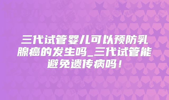 三代试管婴儿可以预防乳腺癌的发生吗_三代试管能避免遗传病吗!