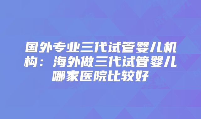 国外专业三代试管婴儿机构：海外做三代试管婴儿哪家医院比较好