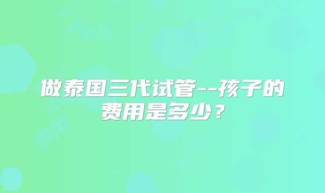 做泰国三代试管--孩子的费用是多少？