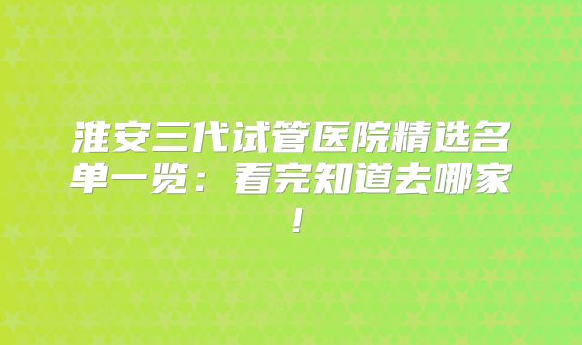 淮安三代试管医院精选名单一览:看完知道去哪家!