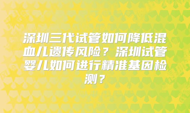 深圳三代试管如何降低混血儿遗传风险?深圳试管婴儿如何进行精准基因检测?