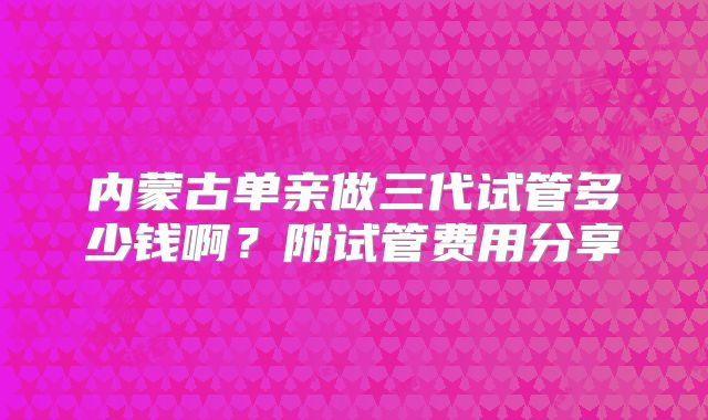 内蒙古单亲做三代试管多少钱啊？附试管费用分享