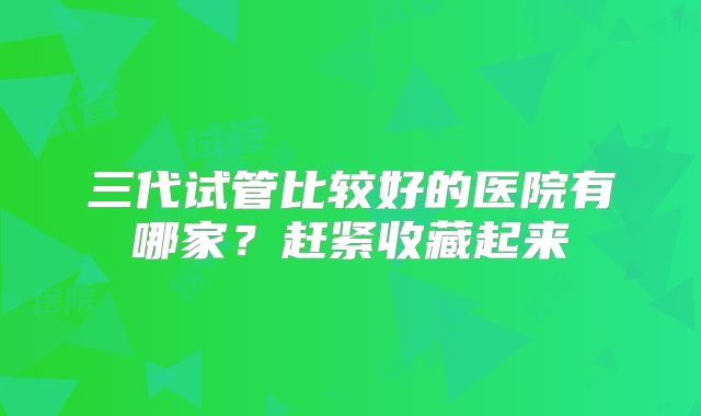 三代试管比较好的医院有哪家?赶紧收藏起来