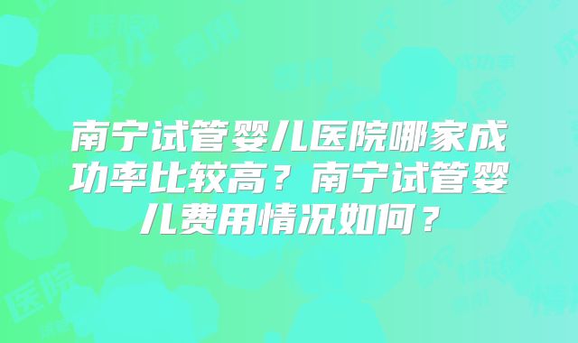 南宁试管婴儿医院哪家成功率比较高？南宁试管婴儿费用情况如何？