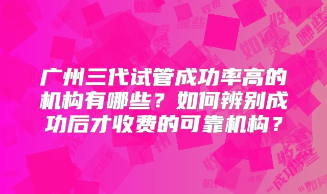 广州三代试管成功率高的机构有哪些?如何辨别成功后才收费的可靠机构?