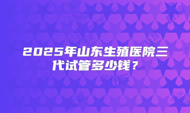 2025年山东生殖医院三代试管多少钱？