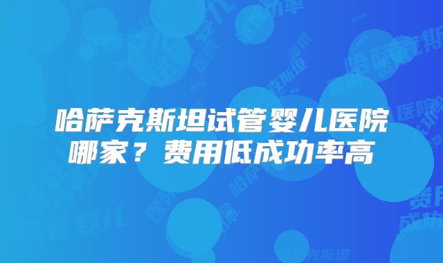 哈萨克斯坦试管婴儿医院哪家？费用低成功率高