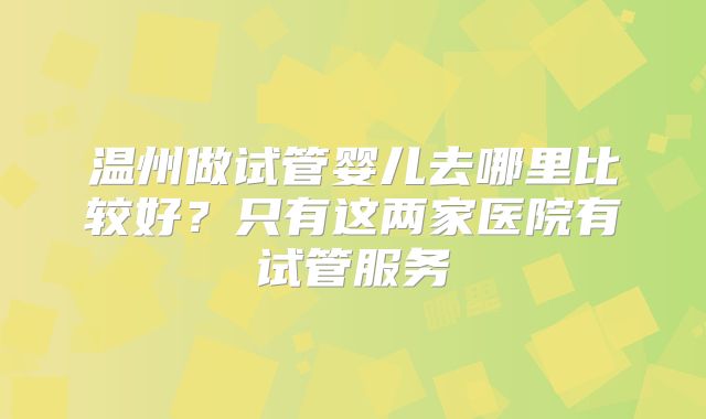 温州做试管婴儿去哪里比较好?只有这两家医院有试管服务
