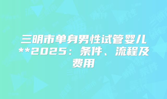 三明市单身男性试管婴儿**2025:条件、流程及费用