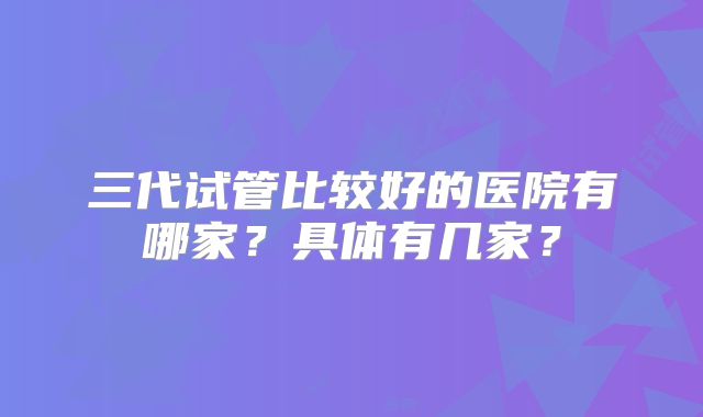 三代试管比较好的医院有哪家?具体有几家?