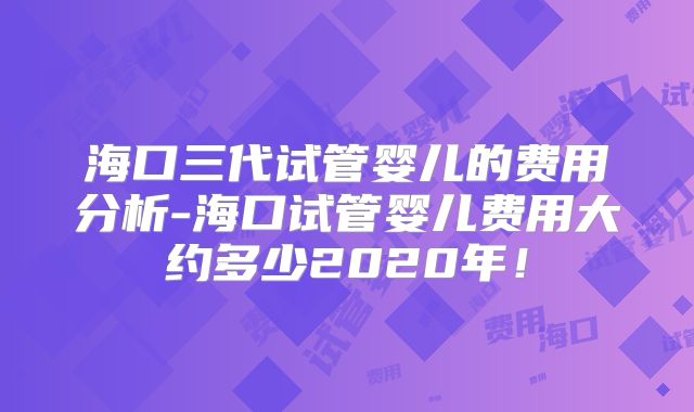 海口三代试管婴儿的费用分析-海口试管婴儿费用大约多少2020年!