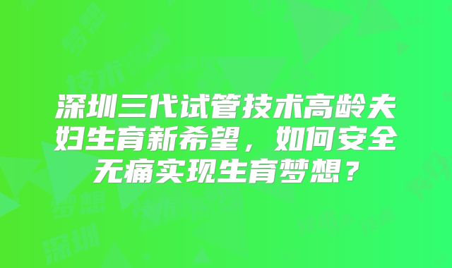 深圳三代试管技术高龄夫妇生育新希望,如何安全无痛实现生育梦想?