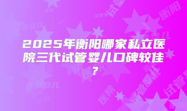 2025年衡阳哪家私立医院三代试管婴儿口碑较佳？