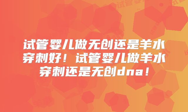 试管婴儿做无创还是羊水穿刺好!试管婴儿做羊水穿刺还是无创dna!