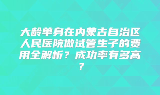 大龄单身在内蒙古自治区人民医院做试管生子的费用全解析?成功率有多高?