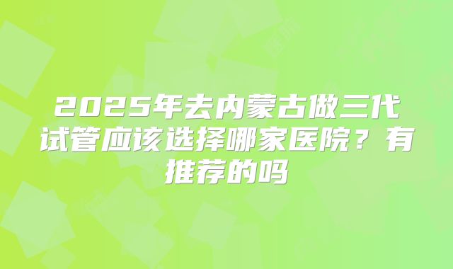 2025年去内蒙古做三代试管应该选择哪家医院?有推荐的吗
