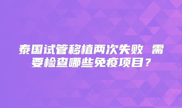 泰国试管移植两次失败 需要检查哪些免疫项目?