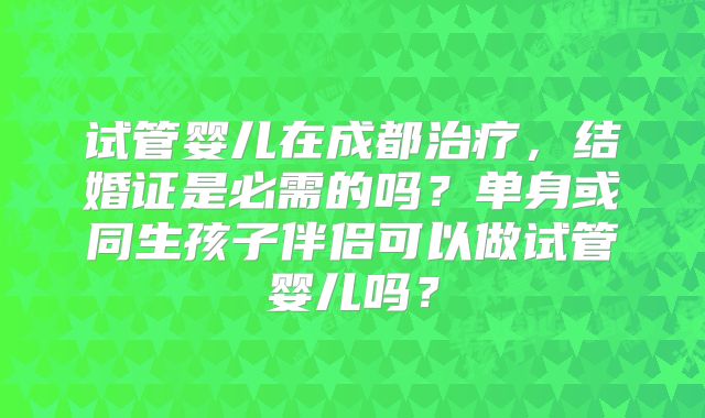 试管婴儿在成都治疗,结婚证是必需的吗?单身或同生孩子伴侣可以做试管婴儿吗?