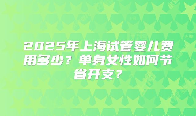 2025年上海试管婴儿费用多少?单身女性如何节省开支?