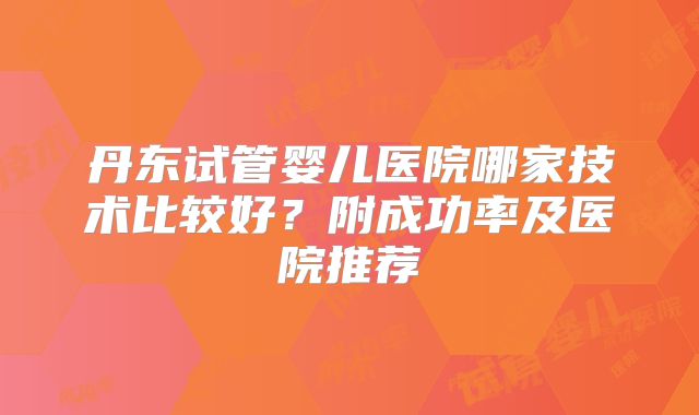 丹东试管婴儿医院哪家技术比较好？附成功率及医院推荐