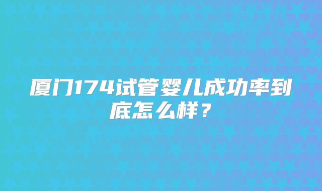厦门174试管婴儿成功率到底怎么样?