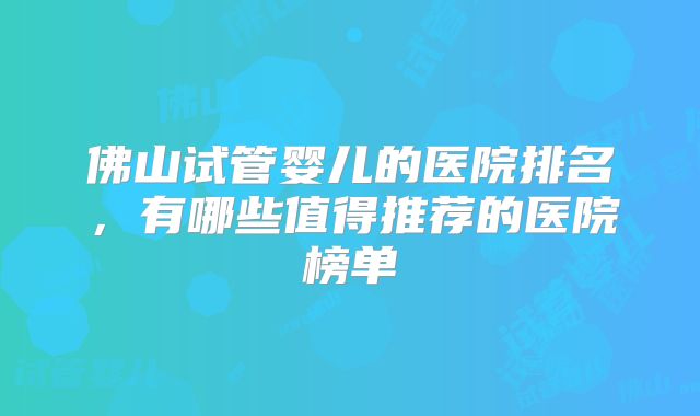 佛山试管婴儿的医院排名,有哪些值得推荐的医院榜单