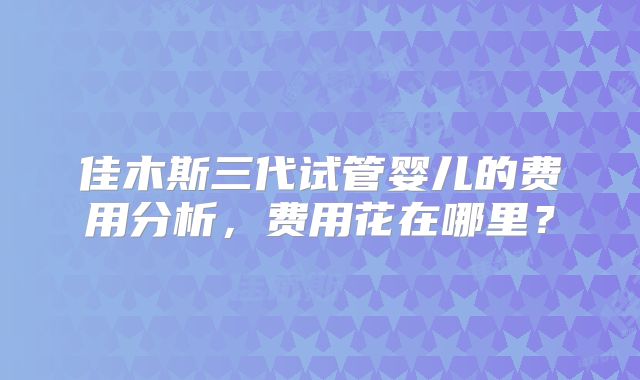 佳木斯三代试管婴儿的费用分析，费用花在哪里？