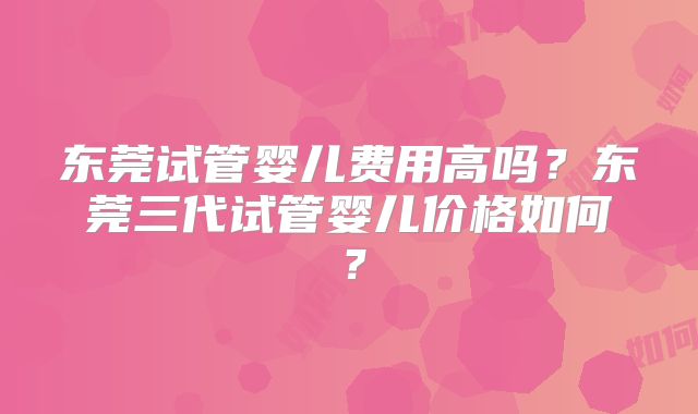东莞试管婴儿费用高吗?东莞三代试管婴儿价格如何?