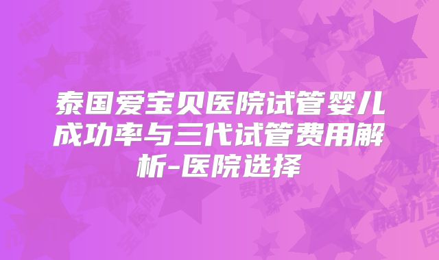 泰国爱宝贝医院试管婴儿成功率与三代试管费用解析-医院选择