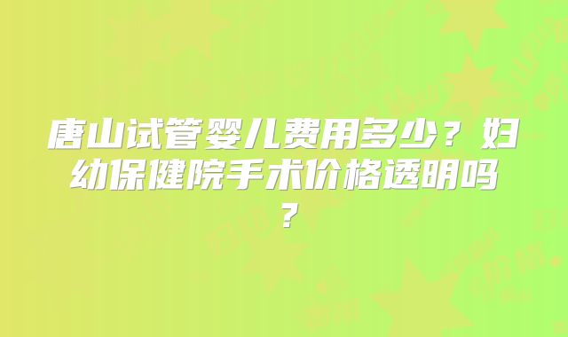 唐山试管婴儿费用多少?妇幼保健院手术价格透明吗?